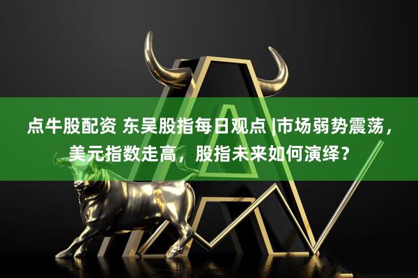 点牛股配资 东吴股指每日观点 |市场弱势震荡，美元指数走高，股指未来如何演绎？