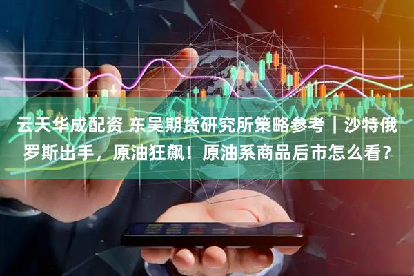 云天华成配资 东吴期货研究所策略参考｜沙特俄罗斯出手，原油狂飙！原油系商品后市怎么看？