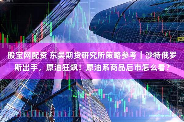 股宝网配资 东吴期货研究所策略参考｜沙特俄罗斯出手，原油狂飙！原油系商品后市怎么看？