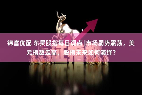 锦富优配 东吴股指每日观点 |市场弱势震荡，美元指数走高，股指未来如何演绎？