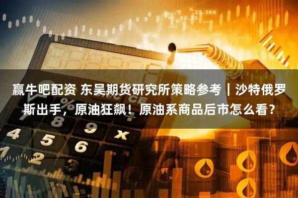 赢牛吧配资 东吴期货研究所策略参考｜沙特俄罗斯出手，原油狂飙！原油系商品后市怎么看？