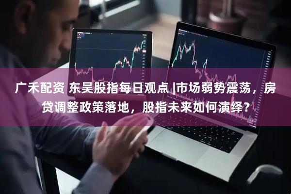 广禾配资 东吴股指每日观点 |市场弱势震荡，房贷调整政策落地，股指未来如何演绎？