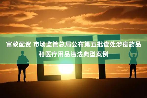 富敦配资 市场监管总局公布第五批查处涉疫药品和医疗用品违法典型案例