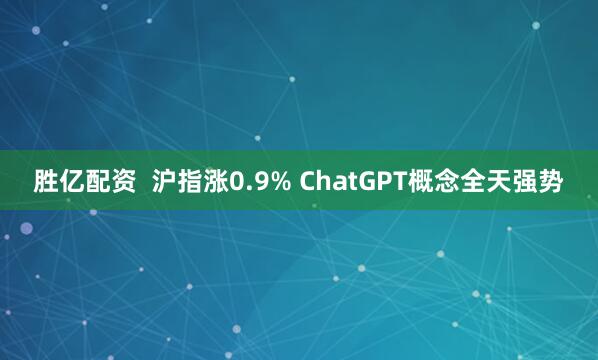 胜亿配资  沪指涨0.9% ChatGPT概念全天强势