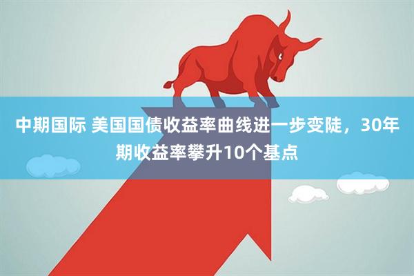 中期国际 美国国债收益率曲线进一步变陡，30年期收益率攀升10个基点