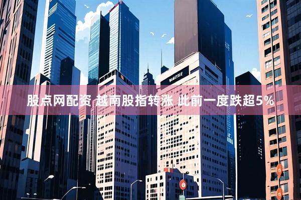 股点网配资 越南股指转涨 此前一度跌超5%