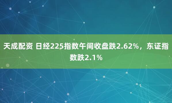 天成配资 日经225指数午间收盘跌2.62%，东证指数跌2.1%