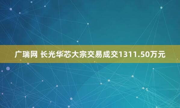 广瑞网 长光华芯大宗交易成交1311.50万元