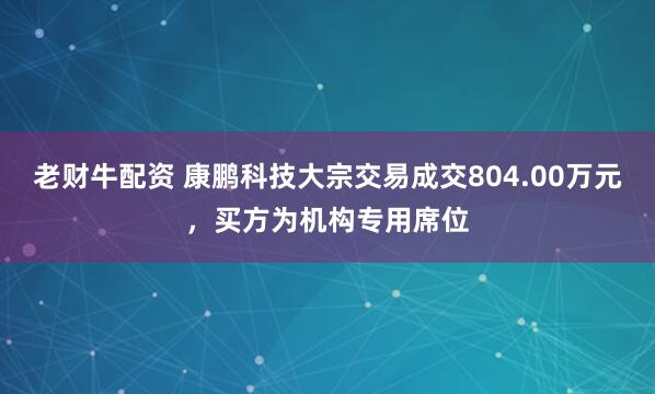 老财牛配资 康鹏科技大宗交易成交804.00万元，买方为机构专用席位