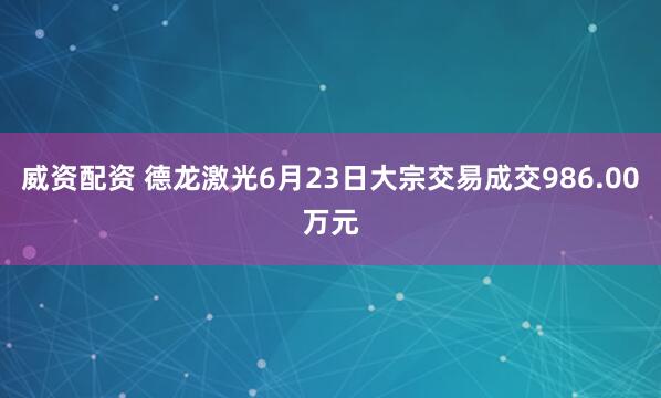 威资配资 德龙激光6月23日大宗交易成交986.00万元