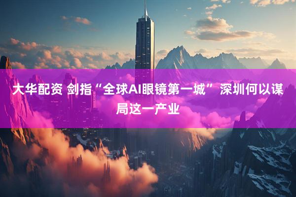 大华配资 剑指“全球AI眼镜第一城” 深圳何以谋局这一产业