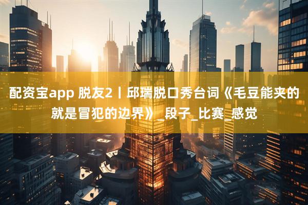 配资宝app 脱友2丨邱瑞脱口秀台词《毛豆能夹的就是冒犯的边界》_段子_比赛_感觉