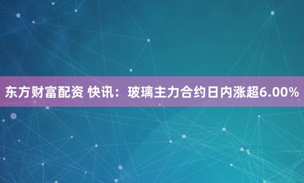 东方财富配资 快讯：玻璃主力合约日内涨超6.00%