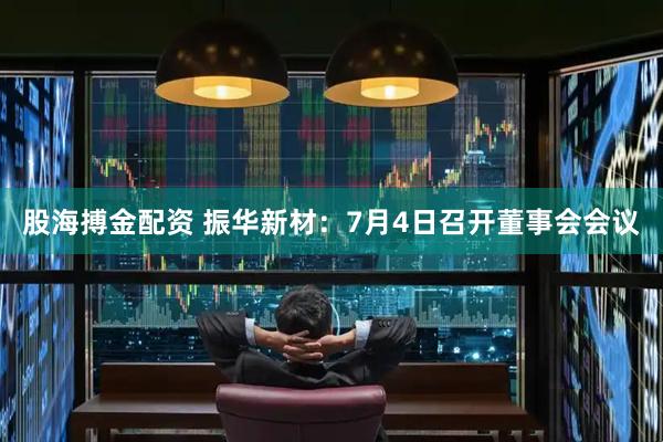 股海搏金配资 振华新材：7月4日召开董事会会议