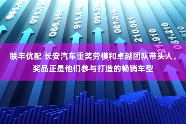 联丰优配 长安汽车重奖劳模和卓越团队带头人，奖品正是他们参与打造的畅销车型