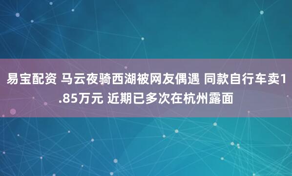 易宝配资 马云夜骑西湖被网友偶遇 同款自行车卖1.85万元 近期已多次在杭州露面