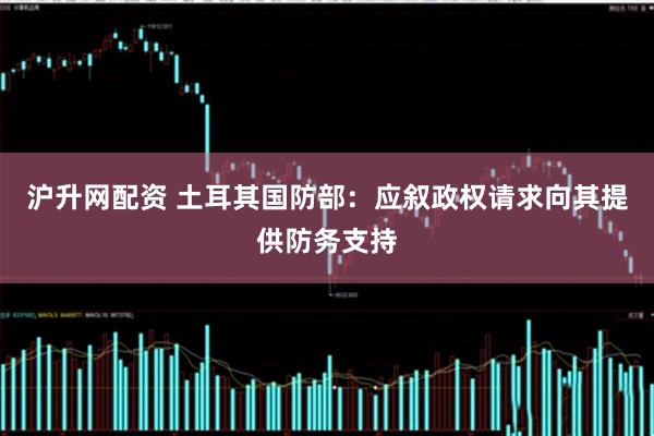 沪升网配资 土耳其国防部：应叙政权请求向其提供防务支持