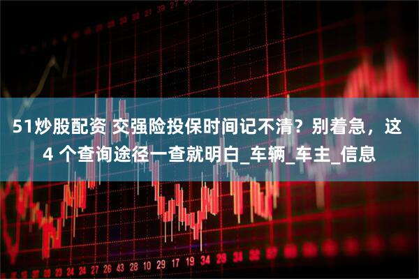 51炒股配资 交强险投保时间记不清？别着急，这 4 个查询途径一查就明白_车辆_车主_信息