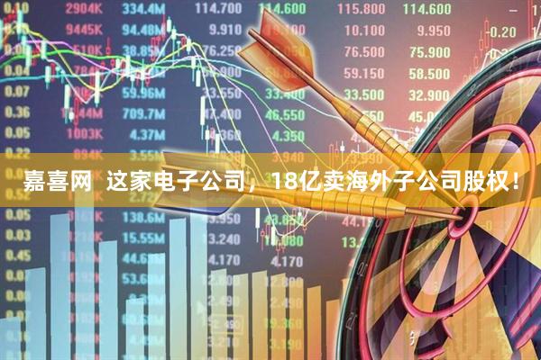 嘉喜网  这家电子公司，18亿卖海外子公司股权！