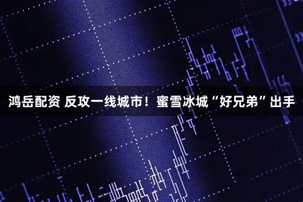 鸿岳配资 反攻一线城市！蜜雪冰城“好兄弟”出手