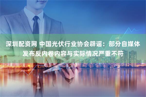 深圳配资网 中国光伏行业协会辟谣：部分自媒体发布反内卷内容与实际情况严重不符