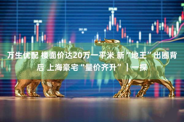 万生优配 楼面价达20万一平米 新“地王”出圈背后 上海豪宅“量价齐升”︱一探