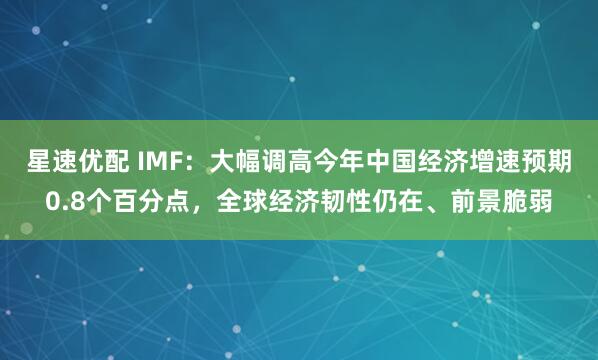 星速优配 IMF：大幅调高今年中国经济增速预期0.8个百分点，全球经济韧性仍在、前景脆弱