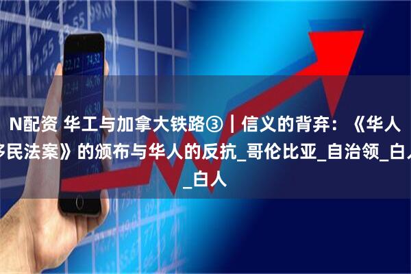 N配资 华工与加拿大铁路③︱信义的背弃：《华人移民法案》的颁布与华人的反抗_哥伦比亚_自治领_白人