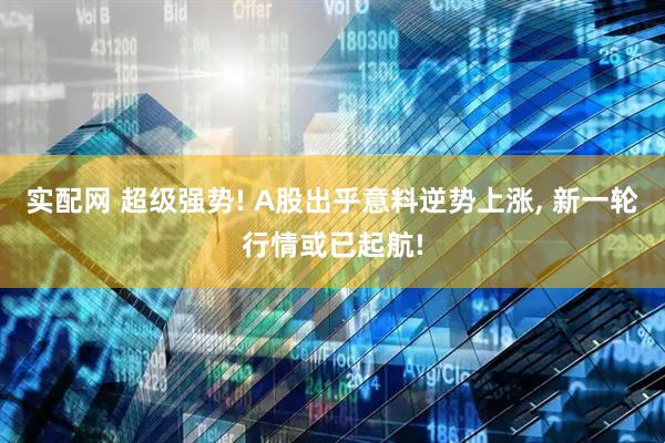 实配网 超级强势! A股出乎意料逆势上涨, 新一轮行情或已起航!