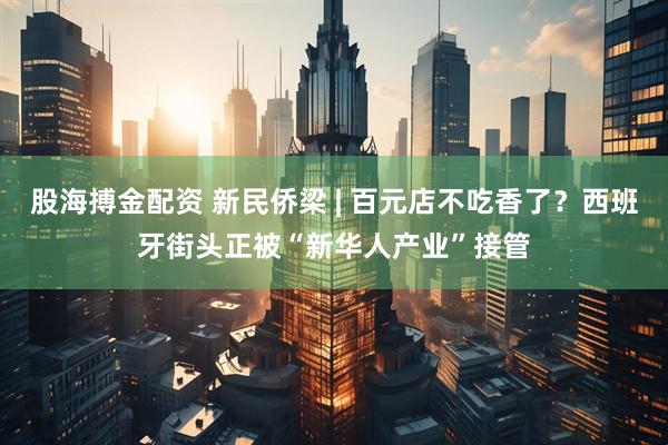 股海搏金配资 新民侨梁 | 百元店不吃香了？西班牙街头正被“新华人产业”接管