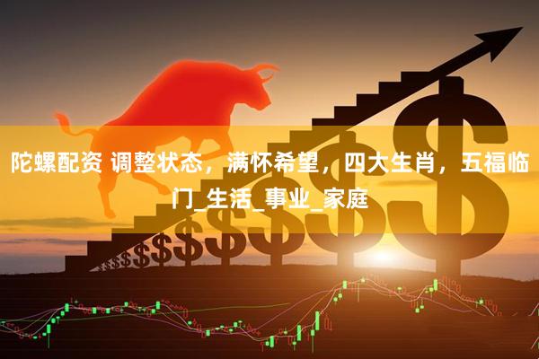 陀螺配资 调整状态，满怀希望，四大生肖，五福临门_生活_事业_家庭