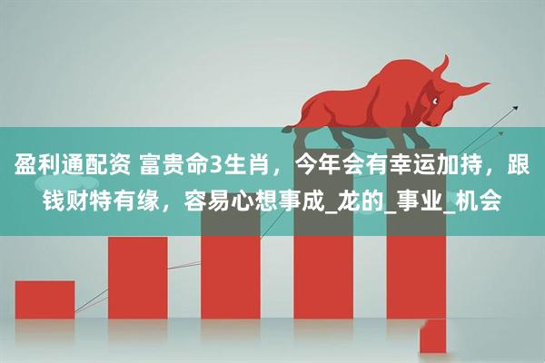盈利通配资 富贵命3生肖，今年会有幸运加持，跟钱财特有缘，容易心想事成_龙的_事业_机会