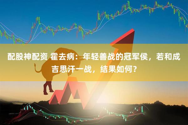配股神配资 霍去病：年轻善战的冠军侯，若和成吉思汗一战，结果如何？