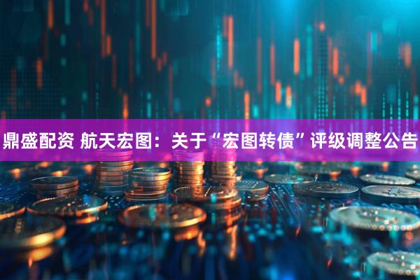 鼎盛配资 航天宏图：关于“宏图转债”评级调整公告