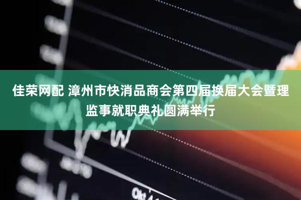 佳荣网配 漳州市快消品商会第四届换届大会暨理监事就职典礼圆满举行