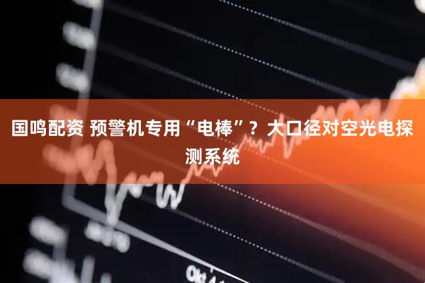 国鸣配资 预警机专用“电棒”？大口径对空光电探测系统