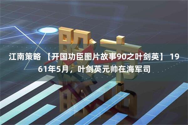 江南策略 【开国功臣图片故事90之叶剑英】 1961年5月，叶剑英元帅在海军司